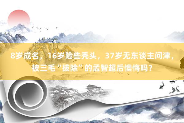 8岁成名，16岁险些秃头，37岁无东谈主问津，被三毛“拔除”的孟智超后懊悔吗？