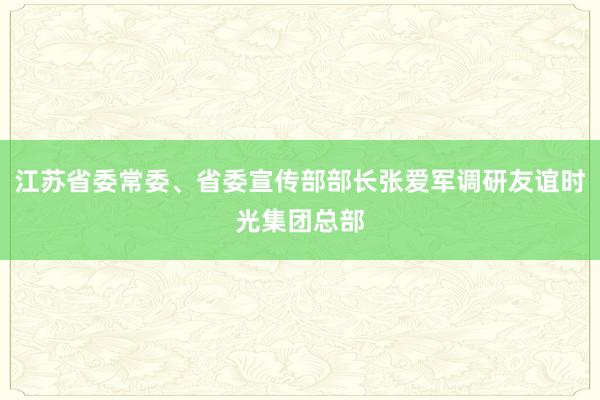 江苏省委常委、省委宣传部部长张爱军调研友谊时光集团总部