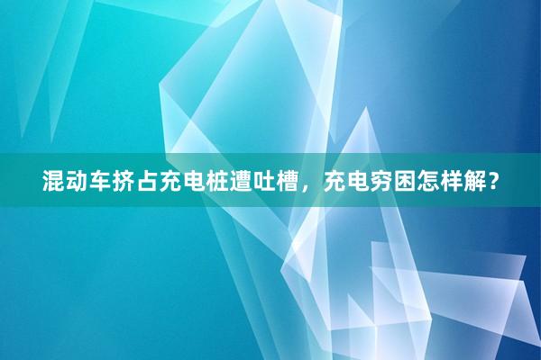 混动车挤占充电桩遭吐槽，充电穷困怎样解？