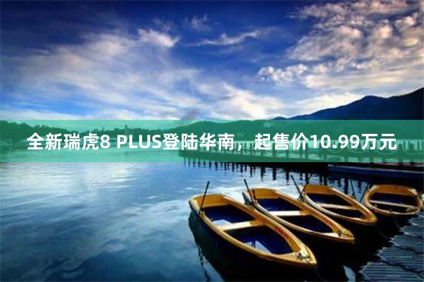 全新瑞虎8 PLUS登陆华南，起售价10.99万元