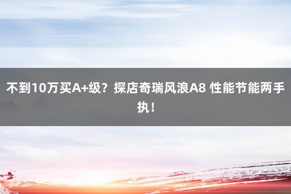 不到10万买A+级？探店奇瑞风浪A8 性能节能两手执！