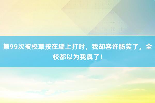 第99次被校草按在墙上打时，我却容许肠笑了，全校都以为我疯了！