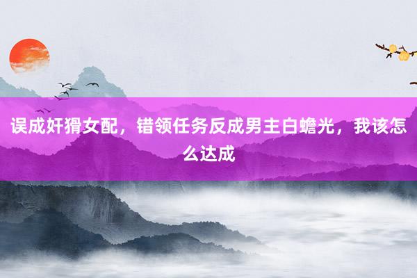 误成奸猾女配，错领任务反成男主白蟾光，我该怎么达成