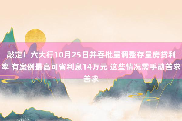 敲定！六大行10月25日并吞批量调整存量房贷利率 有案例最高可省利息14万元 这些情况需手动苦求