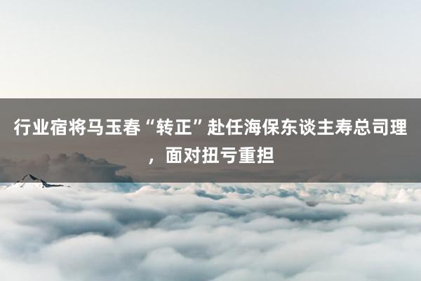 行业宿将马玉春“转正”赴任海保东谈主寿总司理，面对扭亏重担