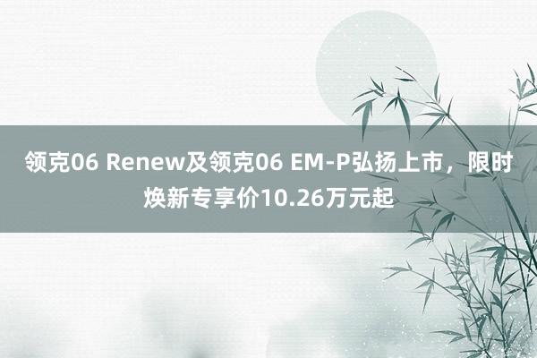 领克06 Renew及领克06 EM-P弘扬上市，限时焕新专享价10.26万元起