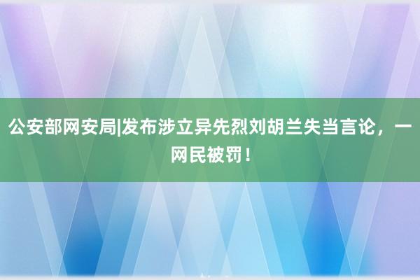 公安部网安局|发布涉立异先烈刘胡兰失当言论，一网民被罚！