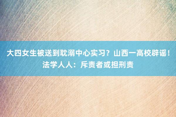 大四女生被送到耽溺中心实习？山西一高校辟谣！法学人人：斥责者或担刑责