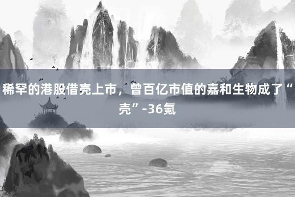 稀罕的港股借壳上市，曾百亿市值的嘉和生物成了“壳”-36氪