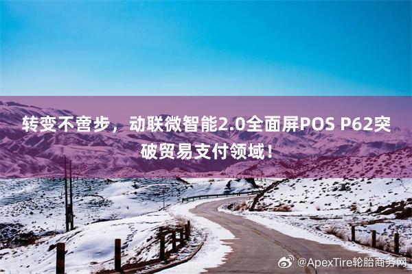 转变不啻步，动联微智能2.0全面屏POS P62突破贸易支付领域！