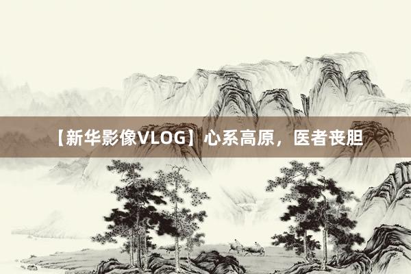 【新华影像VLOG】心系高原，医者丧胆