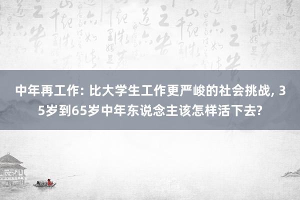 中年再工作: 比大学生工作更严峻的社会挑战, 35岁到65岁中年东说念主该怎样活下去?