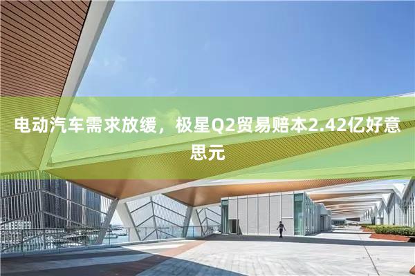 电动汽车需求放缓，极星Q2贸易赔本2.42亿好意思元