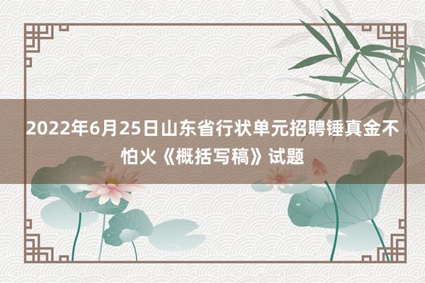 2022年6月25日山东省行状单元招聘锤真金不怕火《概括写稿》试题