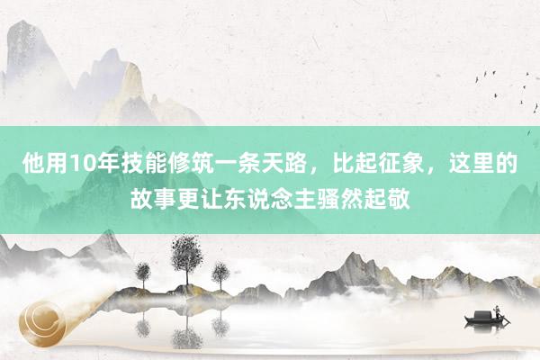 他用10年技能修筑一条天路，比起征象，这里的故事更让东说念主骚然起敬